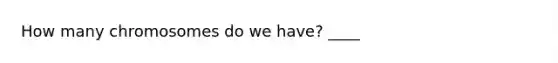 How many chromosomes do we have? ____