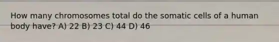 How many chromosomes total do the somatic cells of a human body have? A) 22 B) 23 C) 44 D) 46