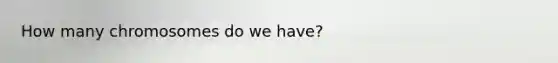 How many chromosomes do we have?