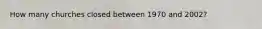How many churches closed between 1970 and 2002?