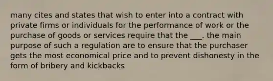 many cites and states that wish to enter into a contract with private firms or individuals for the performance of work or the purchase of goods or services require that the ___. the main purpose of such a regulation are to ensure that the purchaser gets the most economical price and to prevent dishonesty in the form of bribery and kickbacks