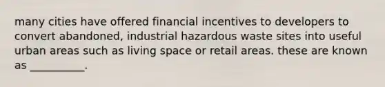 many cities have offered financial incentives to developers to convert abandoned, industrial hazardous waste sites into useful urban areas such as living space or retail areas. these are known as __________.