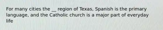 For many cities the __ region of Texas, Spanish is the primary language, and the Catholic church is a major part of everyday life