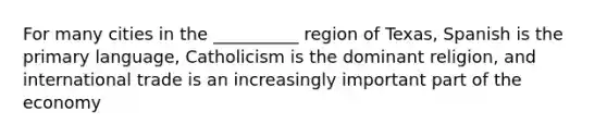 For many cities in the __________ region of Texas, Spanish is the primary language, Catholicism is the dominant religion, and international trade is an increasingly important part of the economy