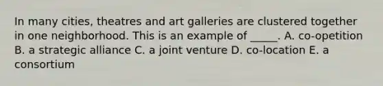 In many cities, theatres and art galleries are clustered together in one neighborhood. This is an example of _____. A. co-opetition B. a strategic alliance C. a joint venture D. co-location E. a consortium