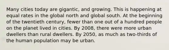 Many cities today are gigantic, and growing. This is happening at equal rates in the global north and global south. At the beginning of the twentieth century, fewer than one out of a hundred people on the planet lived in cities. By 2008, there were more urban dwellers than rural dwellers. By 2050, as much as two-thirds of the human population may be urban.