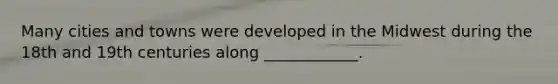 Many cities and towns were developed in the Midwest during the 18th and 19th centuries along ____________.