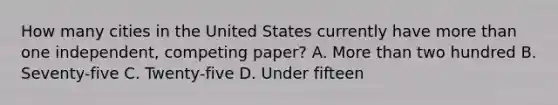 How many cities in the United States currently have more than one independent, competing paper? A. More than two hundred B. Seventy-five C. Twenty-five D. Under fifteen