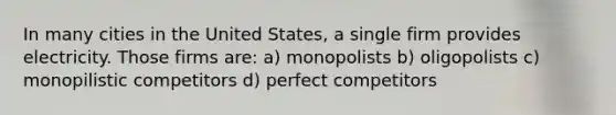 In many cities in the United States, a single firm provides electricity. Those firms are: a) monopolists b) oligopolists c) monopilistic competitors d) perfect competitors