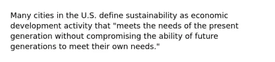 Many cities in the U.S. define sustainability as economic development activity that "meets the needs of the present generation without compromising the ability of future generations to meet their own needs."