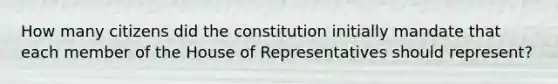 How many citizens did the constitution initially mandate that each member of the House of Representatives should represent?