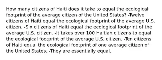 How many citizens of Haiti does it take to equal the ecological footprint of the average citizen of the United States? -Twelve citizens of Haiti equal the ecological footprint of the average U.S. citizen. -Six citizens of Haiti equal the ecological footprint of the average U.S. citizen. -It takes over 100 Haitian citizens to equal the ecological footprint of the average U.S. citizen. -Ten citizens of Haiti equal the ecological footprint of one average citizen of the United States. -They are essentially equal.