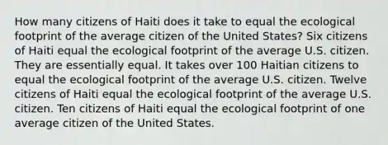 How many citizens of Haiti does it take to equal the ecological footprint of the average citizen of the United States? Six citizens of Haiti equal the ecological footprint of the average U.S. citizen. They are essentially equal. It takes over 100 Haitian citizens to equal the ecological footprint of the average U.S. citizen. Twelve citizens of Haiti equal the ecological footprint of the average U.S. citizen. Ten citizens of Haiti equal the ecological footprint of one average citizen of the United States.