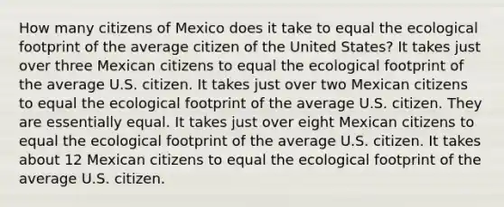 How many citizens of Mexico does it take to equal the ecological footprint of the average citizen of the United States? It takes just over three Mexican citizens to equal the ecological footprint of the average U.S. citizen. It takes just over two Mexican citizens to equal the ecological footprint of the average U.S. citizen. They are essentially equal. It takes just over eight Mexican citizens to equal the ecological footprint of the average U.S. citizen. It takes about 12 Mexican citizens to equal the ecological footprint of the average U.S. citizen.