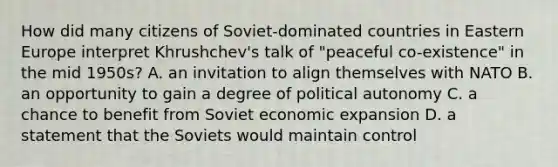 How did many citizens of Soviet-dominated countries in Eastern Europe interpret Khrushchev's talk of "peaceful co-existence" in the mid 1950s? A. an invitation to align themselves with NATO B. an opportunity to gain a degree of political autonomy C. a chance to benefit from Soviet economic expansion D. a statement that the Soviets would maintain control