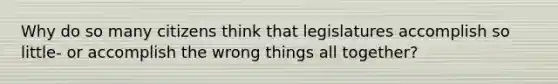 Why do so many citizens think that legislatures accomplish so little- or accomplish the wrong things all together?