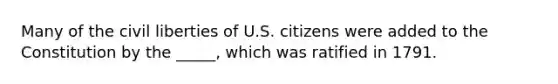 Many of the civil liberties of U.S. citizens were added to the Constitution by the _____, which was ratified in 1791.