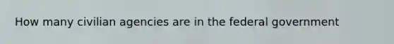 How many civilian agencies are in the federal government
