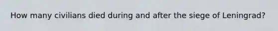 How many civilians died during and after the siege of Leningrad?