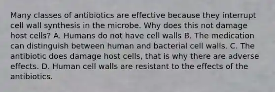 Many classes of antibiotics are effective because they interrupt cell wall synthesis in the microbe. Why does this not damage host cells? A. Humans do not have cell walls B. The medication can distinguish between human and bacterial cell walls. C. The antibiotic does damage host cells, that is why there are adverse effects. D. Human cell walls are resistant to the effects of the antibiotics.