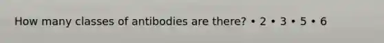 How many classes of antibodies are there? • 2 • 3 • 5 • 6