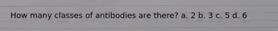 How many classes of antibodies are there? a. 2 b. 3 c. 5 d. 6