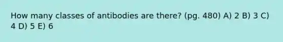 How many classes of antibodies are there? (pg. 480) A) 2 B) 3 C) 4 D) 5 E) 6