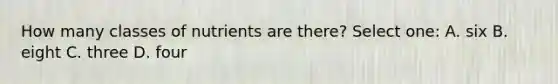 How many classes of nutrients are there? Select one: A. six B. eight C. three D. four