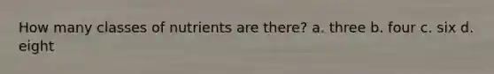 How many classes of nutrients are there? a. three b. four c. six d. eight