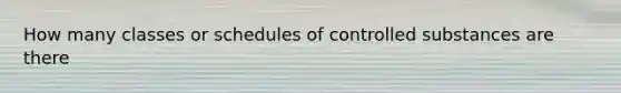 How many classes or schedules of controlled substances are there