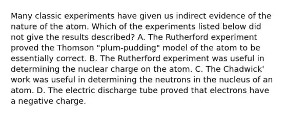 Many classic experiments have given us indirect evidence of the nature of the atom. Which of the experiments listed below did not give the results described? A. The Rutherford experiment proved the Thomson "plum-pudding" model of the atom to be essentially correct. B. The Rutherford experiment was useful in determining the nuclear charge on the atom. C. The Chadwick' work was useful in determining the neutrons in the nucleus of an atom. D. The electric discharge tube proved that electrons have a negative charge.