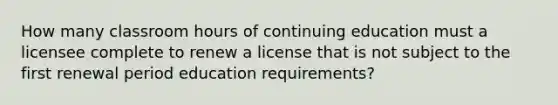 How many classroom hours of continuing education must a licensee complete to renew a license that is not subject to the first renewal period education requirements?