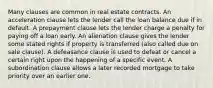 Many clauses are common in real estate contracts. An acceleration clause lets the lender call the loan balance due if in default. A prepayment clause lets the lender charge a penalty for paying off a loan early. An alienation clause gives the lender some stated rights if property is transferred (also called due on sale clause). A defeasance clause is used to defeat or cancel a certain right upon the happening of a specific event. A subordination clause allows a later recorded mortgage to take priority over an earlier one.