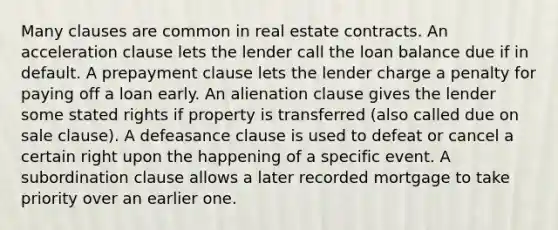 Many clauses are common in real estate contracts. An acceleration clause lets the lender call the loan balance due if in default. A prepayment clause lets the lender charge a penalty for paying off a loan early. An alienation clause gives the lender some stated rights if property is transferred (also called due on sale clause). A defeasance clause is used to defeat or cancel a certain right upon the happening of a specific event. A subordination clause allows a later recorded mortgage to take priority over an earlier one.