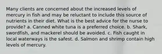 Many clients are concerned about the increased levels of mercury in fish and may be reluctant to include this source of nutrients in their diet. What is the best advice for the nurse to provide? a. Canned white tuna is a preferred choice. b. Shark, swordfish, and mackerel should be avoided. c. Fish caught in local waterways is the safest. d. Salmon and shrimp contain high levels of mercury.