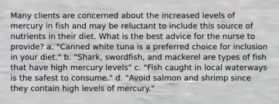 Many clients are concerned about the increased levels of mercury in fish and may be reluctant to include this source of nutrients in their diet. What is the best advice for the nurse to provide? a. "Canned white tuna is a preferred choice for inclusion in your diet." b. "Shark, swordfish, and mackerel are types of fish that have high mercury levels" c. "Fish caught in local waterways is the safest to consume." d. "Avoid salmon and shrimp since they contain high levels of mercury."