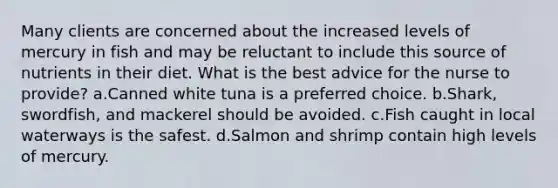 Many clients are concerned about the increased levels of mercury in fish and may be reluctant to include this source of nutrients in their diet. What is the best advice for the nurse to provide? a.Canned white tuna is a preferred choice. b.Shark, swordfish, and mackerel should be avoided. c.Fish caught in local waterways is the safest. d.Salmon and shrimp contain high levels of mercury.