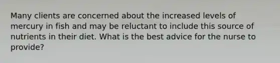 Many clients are concerned about the increased levels of mercury in fish and may be reluctant to include this source of nutrients in their diet. What is the best advice for the nurse to provide?