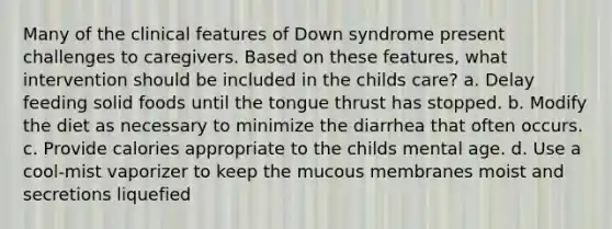 Many of the clinical features of Down syndrome present challenges to caregivers. Based on these features, what intervention should be included in the childs care? a. Delay feeding solid foods until the tongue thrust has stopped. b. Modify the diet as necessary to minimize the diarrhea that often occurs. c. Provide calories appropriate to the childs mental age. d. Use a cool-mist vaporizer to keep the mucous membranes moist and secretions liquefied