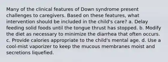 Many of the clinical features of Down syndrome present challenges to caregivers. Based on these features, what intervention should be included in the child's care? a. Delay feeding solid foods until the tongue thrust has stopped. b. Modify the diet as necessary to minimize the diarrhea that often occurs. c. Provide calories appropriate to the child's mental age. d. Use a cool-mist vaporizer to keep the mucous membranes moist and secretions liquefied.