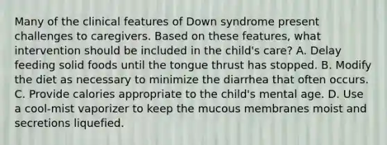 Many of the clinical features of Down syndrome present challenges to caregivers. Based on these features, what intervention should be included in the child's care? A. Delay feeding solid foods until the tongue thrust has stopped. B. Modify the diet as necessary to minimize the diarrhea that often occurs. C. Provide calories appropriate to the child's mental age. D. Use a cool-mist vaporizer to keep the mucous membranes moist and secretions liquefied.