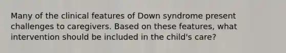 Many of the clinical features of Down syndrome present challenges to caregivers. Based on these features, what intervention should be included in the child's care?