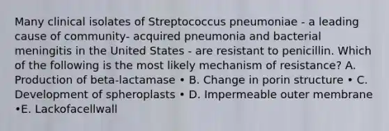 Many clinical isolates of Streptococcus pneumoniae - a leading cause of community- acquired pneumonia and bacterial meningitis in the United States - are resistant to penicillin. Which of the following is the most likely mechanism of resistance? A. Production of beta-lactamase • B. Change in porin structure • C. Development of spheroplasts • D. Impermeable outer membrane •E. Lackofacellwall