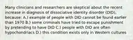 Many clinicians and researchers are skeptical about the recent increase in diagnosis of dissociative identity disorder (DID), because: A.) example of people with DID cannot be found earlier than 1970 B.) some criminals have tried to escape punishment by pretending to have DID C.) people with DID are often hypochondriacs D.) this condition exists only in Western cultures