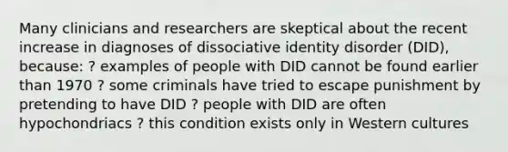 Many clinicians and researchers are skeptical about the recent increase in diagnoses of dissociative identity disorder (DID), because: ? examples of people with DID cannot be found earlier than 1970 ? some criminals have tried to escape punishment by pretending to have DID ? people with DID are often hypochondriacs ? this condition exists only in Western cultures