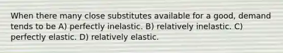 When there many close substitutes available for a good, demand tends to be A) perfectly inelastic. B) relatively inelastic. C) perfectly elastic. D) relatively elastic.