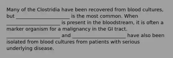 Many of the Clostridia have been recovered from blood cultures, but ______________________ is the most common. When ______________________ is present in the bloodstream, it is often a marker organism for a malignancy in the GI tract. ______________________ and ______________________ have also been isolated from blood cultures from patients with serious underlying disease.