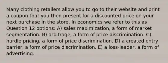 Many clothing retailers allow you to go to their website and print a coupon that you then present for a discounted price on your next purchase in the store. In economics we refer to this as Question 12 options: A) sales maximization, a form of market segmentation. B) arbitrage, a form of price discrimination. C) hurdle pricing, a form of price discrimination. D) a created entry barrier, a form of price discrimination. E) a loss-leader, a form of advertising.