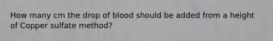 How many cm the drop of blood should be added from a height of Copper sulfate method?