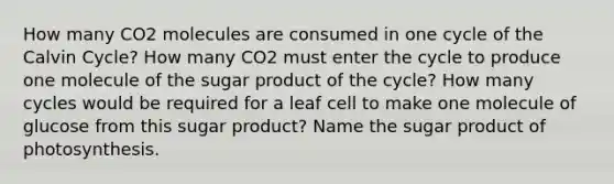 How many CO2 molecules are consumed in one cycle of the Calvin Cycle? How many CO2 must enter the cycle to produce one molecule of the sugar product of the cycle? How many cycles would be required for a leaf cell to make one molecule of glucose from this sugar product? Name the sugar product of photosynthesis.